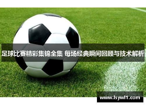 足球比赛精彩集锦全集 每场经典瞬间回顾与技术解析